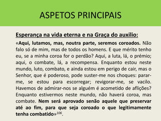 ASPETOS PRINCIPAIS
Esperança na vida eterna e na Graça do auxilio:
«Aqui, lutamos, mas, noutra parte, seremos coroados. Não
falo só de mim, mas de todos os homens. E que mérito tenho
eu, se a minha coroa for o perdão? Aqui, a luta, lá, o prémio;
aqui, o combate, lá, a recompensa. Enquanto estou neste
mundo, luto, combato, e ainda estou em perigo de cair, mas o
Senhor, que é poderoso, pode suster-me nos choques: parar-
me, se estou para escorregar; revigorar-me, se vacilo.
Havemos de admirar-nos se alguém é acometido de aflições?
Enquanto estivermos neste mundo, não haverá coroa, mas
combate. Nem será aprovado senão aquele que preservar
até ao fim, para que seja coroado o que legitimamente
tenha combatido»106.
 