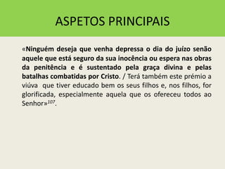 ASPETOS PRINCIPAIS
«Ninguém deseja que venha depressa o dia do juízo senão
aquele que está seguro da sua inocência ou espera nas obras
da penitência e é sustentado pela graça divina e pelas
batalhas combatidas por Cristo. / Terá também este prémio a
viúva que tiver educado bem os seus filhos e, nos filhos, for
glorificada, especialmente aquela que os ofereceu todos ao
Senhor»107.
 