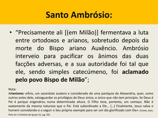 Santo Ambrósio:
• “Precisamente ali [(em Milão)] fermentava a luta
entre ortodoxos e arianos, sobretudo depois da
morte do Bispo ariano Auxêncio. Ambrósio
interveio para pacificar os ânimos das duas
facções adversas, e a sua autoridade foi tal que
ele, sendo simples catecúmeno, foi aclamado
pelo povo Bispo de Milão”;
Nota:
Arianismo: «Ário, um sacerdote austero e considerado de uma paróquia de Alexandria, quer, como
outros antes dele, salvaguardar os privilégios do Deus único, o único que não tem princípio. Se Deus é
Pai é porque engendrou numa determinada altura. O Filho teve, portanto, um começo. Não é
exatamente da mesma natureza que o Pai. Está subordinado a Ele… […] Finalmente, Jesus salva o
homem convidando-o a seguir o Seu próprio exemplo para ser um dia glorificado com Ele». [COMBY, Jean,
Para ler a História da Igreja (1), pg. 93].
 