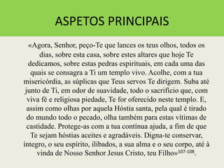 ASPETOS PRINCIPAIS
«Agora, Senhor, peço-Te que lances os teus olhos, todos os
dias, sobre esta casa, sobre estes altares que hoje Te
dedicamos, sobre estas pedras espirituais, em cada uma das
quais se consagra a Ti um templo vivo. Acolhe, com a tua
misericórdia, as súplicas que Teus servos Te dirigem. Suba até
junto de Ti, em odor de suavidade, todo o sacrifício que, com
viva fé e religiosa piedade, Te for oferecido neste templo. E,
assim como olhas por aquela Hóstia santa, pela qual é tirado
do mundo todo o pecado, olha também para estas vítimas de
castidade. Protege-as com a tua contínua ajuda, a fim de que
Te sejam hóstias aceites e agradáveis. Digna-te conservar,
íntegro, o seu espírito, ilibados, a sua alma e o seu corpo, até à
vinda de Nosso Senhor Jesus Cristo, teu Filho»107-108.
 