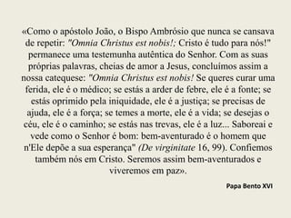 «Como o apóstolo João, o Bispo Ambrósio que nunca se cansava
de repetir: "Omnia Christus est nobis!; Cristo é tudo para nós!"
permanece uma testemunha autêntica do Senhor. Com as suas
próprias palavras, cheias de amor a Jesus, concluímos assim a
nossa catequese: "Omnia Christus est nobis! Se queres curar uma
ferida, ele é o médico; se estás a arder de febre, ele é a fonte; se
estás oprimido pela iniquidade, ele é a justiça; se precisas de
ajuda, ele é a força; se temes a morte, ele é a vida; se desejas o
céu, ele é o caminho; se estás nas trevas, ele é a luz... Saboreai e
vede como o Senhor é bom: bem-aventurado é o homem que
n'Ele depõe a sua esperança" (De virginitate 16, 99). Confiemos
também nós em Cristo. Seremos assim bem-aventurados e
viveremos em paz».
Papa Bento XVI
 