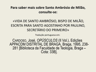 Para saber mais sobre Santo Ambrósio de Milão,
consulte-se:
«VIDA DE SANTO AMBRÓSIO, BISPO DE MILÃO,
ESCRITA PARA SANTO AGOSTINHO POR PAULINO,
SECRETÁRIO DO PRIMEIRO»
CARDOSO, José, OPÚSCULOS (II Vol.), Edições
APPACDM DISTRITAL DE BRAGA, Braga, 1995, 238-
281 [Biblioteca da Faculdade de Teologia, Braga –
Cota: 33B].
Tradução portuguesa em:
 
