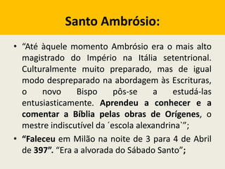 Santo Ambrósio:
• “Até àquele momento Ambrósio era o mais alto
magistrado do Império na Itália setentrional.
Culturalmente muito preparado, mas de igual
modo despreparado na abordagem às Escrituras,
o novo Bispo pôs-se a estudá-las
entusiasticamente. Aprendeu a conhecer e a
comentar a Bíblia pelas obras de Orígenes, o
mestre indiscutível da ´escola alexandrina`”;
• “Faleceu em Milão na noite de 3 para 4 de Abril
de 397”. “Era a alvorada do Sábado Santo”;
 
