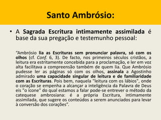 Santo Ambrósio:
• A Sagrada Escritura intimamente assimilada é
base da sua pregação e testemunho pessoal:
“Ambrósio lia as Escrituras sem pronunciar palavra, só com os
olhos (cf. Conf. 6, 3). De facto, nos primeiros séculos cristãos, a
leitura era estritamente concebida para a proclamação, e ler em voz
alta facilitava a compreensão também de quem lia. Que Ambrósio
pudesse ler as páginas só com os olhos, assinala a Agostinho
admirado uma capacidade singular de leitura e de familiaridade
com as Escrituras. Pois bem, naquela "leitura com os lábios", onde
o coração se empenha a alcançar a inteligência da Palavra de Deus
eis "o ícone" do qual estamos a falar pode-se entrever o método da
catequese ambrosiana: é a própria Escritura, intimamente
assimilada, que sugere os conteúdos a serem anunciados para levar
à conversão dos corações”.
 