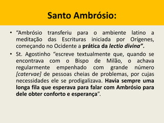 Santo Ambrósio:
• “Ambrósio transferiu para o ambiente latino a
meditação das Escrituras iniciada por Orígenes,
começando no Ocidente a prática da lectio divina”.
• St. Agostinho “escreve textualmente que, quando se
encontrava com o Bispo de Milão, o achava
regularmente empenhado com grande número
[catervae] de pessoas cheias de problemas, por cujas
necessidades ele se prodigalizava. Havia sempre uma
longa fila que esperava para falar com Ambrósio para
dele obter conforto e esperança”.
 
