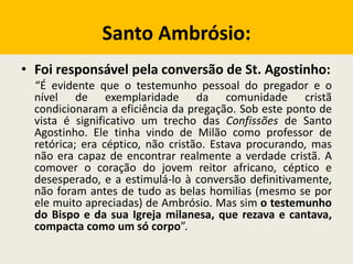 Santo Ambrósio:
• Foi responsável pela conversão de St. Agostinho:
“É evidente que o testemunho pessoal do pregador e o
nível de exemplaridade da comunidade cristã
condicionaram a eficiência da pregação. Sob este ponto de
vista é significativo um trecho das Confissões de Santo
Agostinho. Ele tinha vindo de Milão como professor de
retórica; era céptico, não cristão. Estava procurando, mas
não era capaz de encontrar realmente a verdade cristã. A
comover o coração do jovem reitor africano, céptico e
desesperado, e a estimulá-lo à conversão definitivamente,
não foram antes de tudo as belas homilias (mesmo se por
ele muito apreciadas) de Ambrósio. Mas sim o testemunho
do Bispo e da sua Igreja milanesa, que rezava e cantava,
compacta como um só corpo”.
 