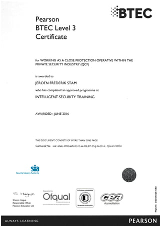 a
'::RTECPearson
BTEC Level 3
Certificate
for WORKING AS A CLOSE PROTECTION OPERATIVE WITHIN THE
PRTVATE SECURTTY TNDUSTRY (QCF)
is awarded to
JEROEN FREDERIK STAM
who has completed an approved programme at
I NTELLI GENT SECU RITY TRAI NI NG
AWARDED : JUNE 2016
THIS DOCUMENT CONSISTS OF MORE THAN ONE PAGE
26439A:RKT86 :HK16568:0QQQ54674.2Q:12:66:ISSUED 25-JUN-2016: QN 601/5229/l
ga
Authority
l@---@
.fl8@@r
@@E
@@@tnlnEil@E
rs@@
'@]!w
$eeurity lndusry
= H<tlt-c-
Sharon Hague
Responsible Officer
Pearson Education Ltd
F E&& E S jl& X
& ggR gs Bg ss
It(o
ro
N
o
|I,
(f)
rf)
(,
$
a
oL
Aaereditation
"ALWAYS LEARNING PEARSON
 