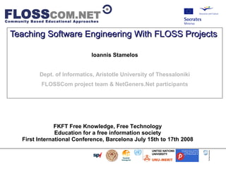                         




Teaching Software Engineering With FLOSS Projects

                                            Ioannis Stamelos


                       Dept. of Informatics, Aristotle University of Thessaloniki
                           FLOSSCom project team  NetGeners.Net participants




                        FKFT Free Knowledge, Free Technology
                        Education for a free information society
           First International Conference, Barcelona July 15th to 17th 2008
 