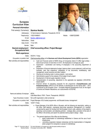 Page 1/7 - Curriculum vitae of
Stamkos Neoklis
For more information on Europass go to http://europass.cedefop.europa.eu
© European Communities, 2003 20060628
Europass
Curriculum Vitae
Personal information
First name(s) / Surname(s) Stamkos Neoklis
Address(es) 12 Gennimata str. Kalamaria, Thessaloniki, 55132
Telephone(s) +302310488421 Mobile: +306972220969
E-mail Neoklis_st@hotmail.com
Nationalities Greek
Date of birth 17.02.1976
Gender Male
Desired employment /
Occupational field
Chief accounting officer, Project Manager
Work experience
Dates 05/2010 –Today
Occupation or position held Chief accounting officer at the Business and Cultural Development Centre (KEPA) organization
Main activities and responsibilities  Audit and Financial control of KEPA Group of Companies (total of 3 differ legal entities -
total annual turnover of more than 2.5 mil € - 50 employees on average per year)
 Supervision - coordination and training of employees in the accounting department (3
people)
 Preparation of financial statements (budget, balance sheet, income statement, profit and loss
forecasts, cash flow projections, preparation of tax documents, bookkeeping, cash
management, social insurance and labor matters)
 Sharing and re-sharing costs in various projects - cost centers
 Administrative support to the analysis of the budget of each project
 Development of internal supply regulation manual
 Computerization of accounting, adjustment to the applicable tax legislation (KVS-KFAS-
Greek GAAP)
 Financial advisor of evaluating proposals for the programme «Competitiveness and
Entrepreneurship» (OPCE ΙΙ) of the Ministry of Development for the Period 2007 – 2013,
co-financed by the European Union – European Regional Development Fund, for the region
of Central and Western Macedonia, as a subcontractor of EFEPAE.
Name and address of employer KEPA
Leda Maria Block, 57001, Thermi, Thessaloniki, GREECE
Type of business or sector Non profit organization under private law
Occupation or position held Project Manager of EU funded programmes and Brussels bureau management
Dates 12/2011-Today
Main activities and responsibilities  Project Manager of the KEPA office in Brussels, with the following job description: setting up
the office, staff selection, overseeing day-to-day operations (management of 4 people),
concerning the search for funding from the European Union's calls, selection of the project’s,
searching, communication, and selecting partners – strategic allies, promotion of the work of
the Office in the territory and search for potential clients project’s design – ideas
 The general objectives of the office are the following:
o assist modernization of undertakings established in Greece and the use of such
infrastructure
o promoting cooperation between enterprises and the implementation of integrated
action program for companies or groups of undertakings
 