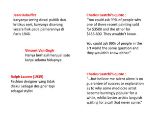 Jean Dubuffet Karyanya seringdicacipublikdankritikusseni,karyanyadiserangsecarafisikpadapamerannyadi Paris 1946.  Charles Saatchi’s quote : “You could ask 99% of people why one of there recent painting sold for $3500 and the other for $433.600. They wouldn’t know.  You could ask 99% of people in the art world the same question and they wouldn’t know either.” Vincent Van Gogh  Hanyaberhasil menjualsatukarya selamahidupnya.  Charles Saatchi’s quote : “…but believe me talent alone is no guarantee of success or explanation as to why some mediocre artist become burningly popular for a while, whilst better artists languish waiting for a call that never come.” Ralph Lauren (1939) Fashion designer yang tidak diakui sebagai designer tapi sebagai stylist 