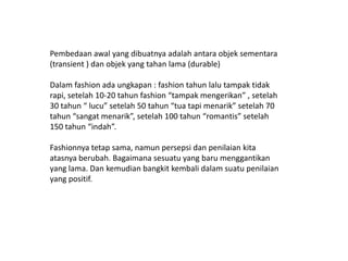 Pembedaanawal yang dibuatnyaadalahantaraobjeksementara (transient ) dan objek yangtahan lama (durable)Dalam fashion adaungkapan : fashion tahunlalutampaktidakrapi, setelah 10-20 tahun fashion “tampakmengerikan” , setelah 30 tahun “ lucu” setelah 50 tahun “tuatapimenarik” setelah 70 tahun “sangatmenarik”, setelah 100 tahun “romantis” setelah 150 tahun “indah”.Fashionnyatetapsama, namunpersepsidanpenilaiankitaatasnyaberubah. Bagaimanasesuatu yang barumenggantikan yang lama. Dan kemudianbangkitkembalidalamsuatupenilaian yang positif.