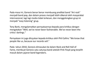 Pada masa ini, Genesis benar benar membuang predikat band "Art rock" menjadi band pop, dan dalam proses menjadi lebih dikenal oleh masyarakat internasional, lagi lagi media tidak terkesan, dan menggolongkan grup ini menjadi "easy listening" grup.Tony Bank, mengalamatkan pernyataannya kepada para kritikus dengan mengatakan "Well, we've never been fashionable. We've never been the critics' darlings." Pernyataan ini juga ditujukan kepada kritikus oleh Phil Collins "We know that people like us, because our records sell."Pada  tahun 2010, Genesis dimasukan ke dalam Rock and Roll Hall of Fame, membuat Genesis satu satunya band setelah Pink Floyd yang terpilih masuk dalam jajaran band legendaris.