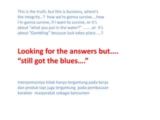 This is the truth, but this is business, where’s the integrity...?  how we’re gonna survive....how i’m gonna survive, if I want to survive, or it’s about “what you put in the water?” ………or  it’s about ”Gambling” because luck takes place.....?Looking for the answers but....“still got the blues….”Interpretasinya tidak hanya tergantung pada karya dan produk tapi juga tergantung  pada pembacaan karakter  masyarakat sebagai konsumen