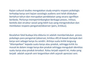 Kajian cultural studies mengatakan study empirisresponspsikologisterhadapkaryasenikajiansosiologisaudienssenitelahdilakukanbertahuntahundanmerupakanpendekatan yang secarasignifikanberbeda. Perlunyamempertimbangkanberbagaiproses, intitusi, konteksdanstruktur sosial yang lebihluas yang mengondisikandanmembatasiresponspengamat/observer (pers, kritikus).Kesalahan fatal budayakitadiduniainiadalahmemberlakukanprosespsikologisparapengamat (observer, kritikusdll) dibawahdampakdarikaryasenisebagaikaryaitusendiri. Artinya suatu kritik langsung “ditempelkan” kepada suatu karya atau produk, sehingga kritik itu masuk ke dalam image karya dan produk sehingga mengubah identitas suatu karya atau produk tersebut. Kalau terjadi seperti ini, maka yangterjadiadalahsejarahsenitergantikanolehsejarahapresiasiseni.