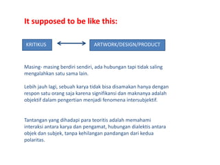 It supposed to be like this:KRITIKUSARTWORK/DESIGN/PRODUCTMasing- masingberdirisendiri, adahubungantapitidaksalingmengalahkansatusama lain.Lebihjauhlagi, sebuahkaryatidakbisadisamakanhanyadenganresponsatuorangsajakarenasignifikansidanmaknanyaadalahobjektifdalampengertianmenjadifenomenaintersubjektif.Tantangan yang dihadapiparateoritisadalahmemahamiinteraksiantarakaryadanpengamat, hubungandialektisantaraobjekdansubjek, tanpakehilanganpandangandarikeduapolaritas.