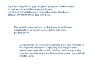 Bagaimanadengankarya yang dipujapujapengamatdankritikus, tapisecarakuantitasmemilikidampaksosialsepele.Hal inisamamembutuhkanpenjelasansebagaimanafaktabahwaberbagaikarya lain memilikidayatarikmassa.Memperolehinformasiakuratttgefekdesainitusulitkarenamasyarakatberagamdalamkarakter, selera, kebutuhan, penghasilannyaMengumpulkaninformasidgnmenganalisadirisendiri, mempelajariulasanproduk, mempelajariangkapenjualan, mengobservasibagaimanaorang lain berperilakuterhadapdesain, menggunakankuestionerdanwawancara, kombinasidarisemuanyan tapi sekali lagi ini tidak akurat.