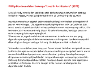 Phillip Boudoundalambukunya “Lived in Architecture” (1972)Melalui study historisdansosiologisatasperkampunganperumahanberbiayarendahdi Pessac, Prancis yang didesainoleh  Le Corbusier pada 1920 anBoudounmenelusurisejarahproyektersebutdenganmenelaahberbagai motif patron Henry Fruges.  Diajugamemaparkan program estetik Le Corbusier danreaksiawaldaripenduduklokalterhadapdesainrumah modern yang radikal. Diamerekam, dariwawancara yang dibuat 40 tahunkemudian, berbagaiperasaanopinidanpengalamanparapenghuni.Wawancarainijugadianalisisuntukmenemukankriteriamacamapa yang digunakanparapenghunidalamevaluasinyaatasbangunandankesemuanyainidibandingkandenganberbagaihal yang disukaiparaarsitekprofesional.Selamabertahuntahunparapenghuni Pessac secarabertahapmengubahdesain Le Corbusier agar memenuhikebutuhanmerekadenganmengubahskemawarna , menambahdekorasipepohonan, semakbelukar, gudangdanataphubungandenganmempersempitjendeladanmengubahruanganuntukpenggunaan lain. Hal yang disingkapkanolehpenelitianBoudoun, bukansematacarabagaimanaarsitektur Le Corbusier diterimadengankritis, namuncarabangunanitudigunakandandiubah.