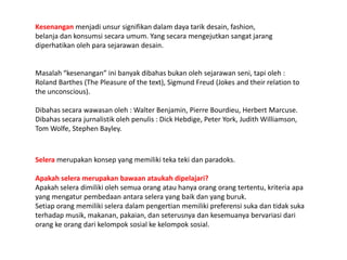 Kesenangan menjadi unsursignifikandalamdayatarikdesain, fashion, belanjadankonsumsisecaraumum. Yang secaramengejutkansangatjarangdiperhatikanolehparasejarawandesain.Masalah “kesenangan” inibanyakdibahasbukanolehsejarawanseni, tapioleh :Roland Barthes (The Pleasure of the text), Sigmund Freud (Jokes and their relation to the unconscious).Dibahassecarawawasanoleh : Walter Benjamin, Pierre Bourdieu, Herbert Marcuse. Dibahassecarajurnalistikolehpenulis : Dick Hebdige, Peter York, Judith Williamson, Tom Wolfe, Stephen Bayley.Selera merupakankonsep yang memilikitekatekidanparadoks. Apakahseleramerupakanbawaanataukahdipelajari?Apakahseleradimilikiolehsemuaorangatauhanyaorangorangtertentu, kriteriaapa yang mengaturpembedaanantaraselera yang baikdan yang buruk.Setiaporangmemilikiseleradalampengertianmemilikipreferensisukadantidaksukaterhadapmusik, makanan, pakaian, danseterusnyadankesemuanyabervariasidariorangkeorangdarikelompok sosialkekelompoksosial.