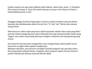 Catatansejarahseniatasseleradibahashabishabisandalambuku, karya : F. Chambers (The history of taste), K. Clark (The Gothic Revival an Essay in the History of Taste), F. Haskel (Rediscoveries in Art)Dianggapsebagaikontribusibagikajianinikarenamerekamerekampolaperubahankesukaandanketidaksukaandalamhalsenitren “in” dan “out” fashion danevaluasiulangstilistik.Olehkarenaituselerasiapa yang harusdipilihsejarawanadalahselerasiapa yang diberiprioritas? Selerapengarangatauselerakelompokelit yang mempromosikandesain yang “bagus” atauseleramassa yang seleranyamengaturmayoritasluasbarangbarang yang terjual.Para desainerbisaberusahamengarahkanataumengantisipasiselerapubliknamunkonsumenmungkintidaksepakatmengikutinya.Meskipundemikian, paradesainerseringkalimenjadipengarahataupenciptaselera. Khususnyadalamwilayah fashion. Pengarahselera yang lain seperti Terence Conran ( pendiri Habitat) dan Barbara Hulanicki (PendiriBiba)