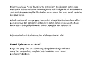 Dalambukukarya Pierre Bourdieu “La distinction” diungkapkanselerajugamerupakanatributindividu dalam masyarakatbukanobjekdalamdirinyasendiri , adasedikitupayamengklarifikasirelasiantaraseleradankelassosial, subkulturdangayahidup. Adalahperluuntukmenganggapmasyarakatsebagaikeseluruhandanmelihatpadadistribusidanpolaseleradidalamnyadalamkaitannyadenganberbagaifaktor sosiallainnyasepertikelas, profesi, kekayaandanpendidikan.Kajiandari cultural studies yang lain adalah perubahan nilai.Bisakahdijelaskansecarateoritis?Karyaseni yang samabisadipandangsebagaimahakaryaolehsatuorangdansampahbagi yang lain, objeknyatetapsamanamunpenilaiannyaberbeda. 
