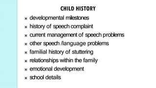 ▣ developmental milestones
▣ history of speech complaint
▣ current management of speech problems
▣ other speech /language problems
▣ familial history of stuttering
▣ relationships within the family
▣ emotional development
▣ school details
 