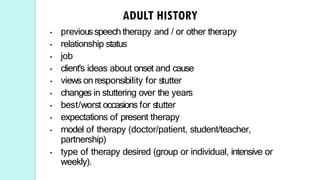 • previousspeech therapy and / or other therapy
• relationship status
• job
• client's ideas about onset and cause
• views on responsibility for stutter
• changes in stuttering over the years
• best/worst occasions for stutter
• expectations of present therapy
• model of therapy (doctor/patient, student/teacher,
partnership)
• type of therapy desired (group or individual, intensive or
weekly).
 