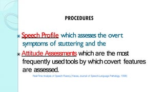 ▣ Speech Profile which assesses the overt
symptoms of stuttering and the
▣ Attitude Assessments which are the most
frequently usedtoolsby whichcovert features
are assessed.
Real-Time Analysis of Speech Fluency (Yaruss,Journal of Speech-Language Pathology, 1998)
 