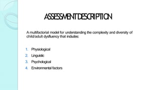 ASSESSMEN
TDESC
RIPT
ION
A multifactorial model for understanding the complexity and diversity of
child/adult dysfluency that includes:
1. Physiological
2. Linguistic
3. Psychological
4. Environmental factors
 