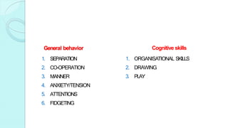 General behavior
1. SEPARATION
2. CO-OPERATION
3. MANNER
4. ANXIETY/TENSION
5. ATTENTIONS
6. FIDGETING
Cognitive skills
1. ORGANISATIONAL SKILLS
2. DRAWING
3. PLAY
 