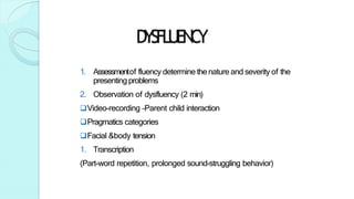 DYSFLUENCY
1. Assessmentof fluency determine thenature and severity of the
presenting problems
2. Observation of dysfluency (2 min)
Video-recording –Parent child interaction
Pragmatics categories
Facial &body tension
1. Transcription
(Part-word repetition, prolonged sound-struggling behavior)
 