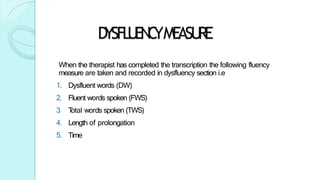 D
YSFL
U
EN
C
YMEASU
RE
When the therapist has completed the transcription the following fluency
measure are taken and recorded in dysfluency section i.e
1. Dysfluent words (DW)
2. Fluent words spoken (FWS)
3
. T
otal words spoken (TWS)
4. Length of prolongation
5. Time
 