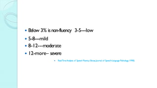  Below 3% isnon-fluency 3-5---low
 5-8---mild
 8-12---moderate
 12-more– severe
 Real-TimeAnalysis of Speech Fluency (Y
aruss,Journal of Speech-Language Pathology,1998)
 
