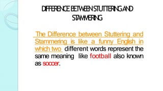 DIFFERENCEB
E
T
W
E
E
NSTUTTERINGAND
ST
AMMERING
The Difference between Stuttering and
Stammering is like a funny English in
which two different words represent the
same meaning like football also known
as soccer.
 