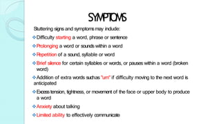 SYMPT
OMS
Stuttering signs and symptomsmay include:
Difficulty starting a word, phrase or sentence
Prolonging a word or sounds within a word
R
epetition of a sound, syllable or word
Brief silence for certain syllables or words, or pauses within a word (broken
word)
Addition of extra words suchas "um" if difficulty moving to the next word is
anticipated
Excess tension, tightness, or movement of the face or upper body to produce
a word
Anxiety about talking
Limited ability to effectively communicate
 