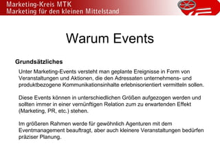 Warum Events Grundsätzliches Unter Marketing-Events versteht man geplante Ereignisse in Form von Veranstaltungen und Aktionen, die den Adressaten unternehmens- und produktbezogene Kommunikationsinhalte erlebnisorientiert vermitteln sollen.  Diese Events können in unterschiedlichen Größen aufgezogen werden und sollten immer in einer vernünftigen Relation zum zu erwartenden Effekt (Marketing, PR, etc.) stehen. Im größeren Rahmen werde für gewöhnlich Agenturen mit dem Eventmanagement beauftragt, aber auch kleinere Veranstaltungen bedürfen präziser Planung. 