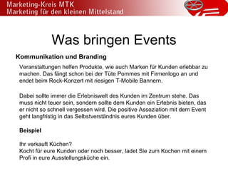 Was bringen Events Kommunikation und Branding Veranstaltungen helfen Produkte, wie auch Marken für Kunden erlebbar zu machen. Das fängt schon bei der Tüte Pommes mit Firmenlogo an und endet beim Rock-Konzert mit riesigen T-Mobile Bannern. Dabei sollte immer die Erlebniswelt des Kunden im Zentrum stehe. Das muss nicht teuer sein, sondern sollte dem Kunden ein Erlebnis bieten, das er nicht so schnell vergessen wird. Die positive Assoziation mit dem Event geht langfristig in das Selbstverständnis eures Kunden über. Beispiel Ihr verkauft Küchen?  Kocht für eure Kunden oder noch besser, ladet Sie zum Kochen mit einem Profi in eure Ausstellungsküche ein. 