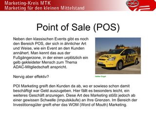 Point of Sale (POS) Neben den klassischen Events gibt es noch den Bereich POS, der sich in ähnlicher Art und Weise, wie ein Event an den Kunden annähert. Man kennt das aus der Fußgängerzone, in der einen urplötzlich ein gelb gekleideter Mensch zum Thema ADAC-Mitgliedschaft anspricht. Nervig aber effektiv? POI Marketing greift den Kunden da ab, wo er sowieso schon damit beschäftigt war Geld auszugeben. Hier fällt es besonders leicht, ein weiteres Geschäft anzuregen. Diese Art des Marketing stößt jedoch ab einer gewissen Schwelle (Impulskäufe) an Ihre Grenzen. Im Bereich der Investitionsgüter greift eher das WOM (Word of Mouth) Marketing. Gelber Engel 