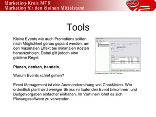 Tools Kleine Events wie auch Promotions sollten nach Möglichkeit genau geplant werden, um den maximalen Effekt bei minimalen Kosten herauszuholen. Dabei gilt jedoch eine goldene Regel: Planen, denken, handeln. Warum Events schief gehen? Event Management ist eine Aneinanderreihung von Checklisten. Wer ordentlich plant wird weniger Stress im laufenden Event bekommen und Budgetvorgaben einfacher einhalten. Im Vorhinein lohnt es sich Planungssoftware zu verwenden. Freeware julitecCONTACT+Event 