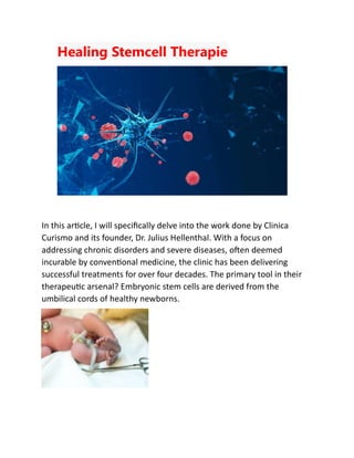 Healing Stemcell Therapie
In this article, I will specifically delve into the work done by Clinica
Curismo and its founder, Dr. Julius Hellenthal. With a focus on
addressing chronic disorders and severe diseases, often deemed
incurable by conventional medicine, the clinic has been delivering
successful treatments for over four decades. The primary tool in their
therapeutic arsenal? Embryonic stem cells are derived from the
umbilical cords of healthy newborns.
 
