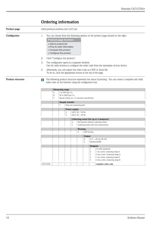 Stamolys CA71CODcr
10 Endress+Hauser
Ordering information
Product page www.products.endress.com/ca71cod
Configurator 1. You can choose from the following options on the product page located on the right:
2. Click "Configure this product".
3. The configurator opens in a separate window.
Use the radio buttons to configure the order code from the nameplate of your device.
4. Afterwards, you can export the order code as a PDF or Excel file.
To do so, click the appropriate button at the top of the page.
Product structure The following product structure represents the status of printing. You can create a complete and valid
order code on the Internet using the configurator tool.
Measuring range
A 5 to 200 mg/l O2
B 50 to 5000 mg/l O2
Y Special version acc. to customer’s specification
Sample transfer
1 From one measuring point
Power supply
0 230 V AC / 50 Hz
3 230 V AC / 60 Hz
Collecting vessel (for up to 3 analyzers)
A Not selected (without collecting vessel)
C Collecting vessel with level measurement
Housing
2 GFR housing
Output
A 0/4 ... 20 mA, RS 232
C Modbus RS485
Reagents
1 To order separately
2 1 set, active, measuring range A
3 2 sets, active, measuring range A
4 1 set, active, measuring range B
5 2 sets, active, measuring range B
CA71COD- complete order code
 