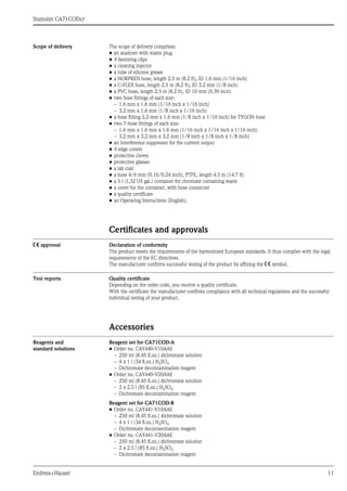 Stamolys CA71CODcr
Endress+Hauser 11
Scope of delivery The scope of delivery comprises:
• an analyzer with mains plug
• 4 fastening clips
• a cleaning injector
• a tube of silicone grease
• a NORPREN hose, length 2.5 m (8.2 ft), ID 1.6 mm (1/16 inch)
• a C-FLEX hose, length 2.5 m (8.2 ft), ID 3.2 mm (1/8 inch)
• a PVC hose, length 2.5 m (8.2 ft), ID 10 mm (0.39 inch)
• two hose fittings of each size:
– 1.6 mm x 1.6 mm (1/16 inch x 1/16 inch)
– 3.2 mm x 1.6 mm (1/8 inch x 1/16 inch)
• a hose fitting 3.2 mm x 1.6 mm (1/8 inch x 1/16 inch) for TYGON hose
• two T-hose fittings of each size:
– 1.6 mm x 1.6 mm x 1.6 mm (1/16 inch x 1/16 inch x 1/16 inch)
– 3.2 mm x 3.2 mm x 3.2 mm (1/8 inch x 1/8 inch x 1/8 inch)
• an interference suppressor for the current output
• 4 edge covers
• protective cloves
• protective glasses
• a lab coat
• a hose 4/6 mm (0.16/0.24 inch), PTFE, length 4.5 m (14.7 ft)
• a 5 l (1,32 US gal.) container for chromate containing waste
• a cover for the container, with hose connector
• a quality certificate
• an Operating Instructions (English).
Certificates and approvals
4 approval Declaration of conformity
The product meets the requirements of the harmonized European standards. It thus complies with the legal
requirements of the EC directives.
The manufacturer confirms successful testing of the product by affixing the 4 symbol.
Test reports Quality certificate
Depending on the order code, you receive a quality certificate.
With the certificate the manufacturer confirms compliance with all technical regulations and the successful
individual testing of your product.
Accessories
Reagents and
standard solutions
Reagent set for CA71COD-A
• Order no. CAY440-V10AAE
– 250 ml (8.45 fl.oz.) dichromate solution
– 4 x 1 l (34 fl.oz.) H2SO4
– Dichromate decontamination reagent
• Order no. CAY440-V20AAE
– 250 ml (8.45 fl.oz.) dichromate solution
– 2 x 2.5 l (85 fl.oz.) H2SO4
– Dichromate decontamination reagent
Reagent set for CA71COD-B
• Order no. CAY441-V10AAE
– 250 ml (8.45 fl.oz.) dichromate solution
– 4 x 1 l (34 fl.oz.) H2SO4
– Dichromate decontamination reagent
• Order no. CAY441-V20AAE
– 250 ml (8.45 fl.oz.) dichromate solution
– 2 x 2.5 l (85 fl.oz.) H2SO4
– Dichromate decontamination reagent
 