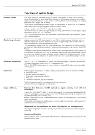 Stamolys CA71CODcr
2 Endress+Hauser
Function and system design
Measuring principle After sample preparation, the sample pump of the analyzer pumps some of the filtrate into the combined
reactor. Chloride ions in the sample would distort (increase) the COD measured value since they would be
oxidized to chlorine. Sulfuric acid is added to remove interfering chloride ions in the sample and the resulting
hydrochloric acid is stripped from the sample.
The dichromate reagent subsequently dosed converts the organic load of the sample. With the aid of a silver
sulfate catalyst, dichromate oxidizes organic substances to carbon dioxide:
The inherent color of the dichromate reagent changes. The change is determined photometrically and reagent
consumption, and thus the COD, is calculated.
The COD dichromate method covers both biodegradable and nonbiodegradable organic substances, but also
some inorganic substances.
Chemical oxygen demand As a sum parameter, the COD is a measure of the sum of all the substances present in the water which are
oxidizable under certain conditions. It indicates the amount of oxygen (in mg/l) that would be needed to
oxidize the substances if oxygen were the oxidizing agent.
The chemical oxygen demand can be used to quantify the organic load in wastewater. In addition, the COD
can also be used to describe the concentration of organic carbon compounds at sewage treatment plants (COD
balance).
The organic materials entering the environment cause a change in the oxygen balance of a body of water due
to the oxidation that takes place during their decomposition. In addition, the organic material has an effect on
the nutrition base of the body of water and this can result in a change in the ecological community. For this
reason, the COD is also an indicator of the quality of water and is used as a basis for calculating wastewater
levies.
Photometric determination With the CA71COD-A, the decrease in the inherent color of the Cr(VI) reagent is determined photometrically.
The reagent consumption, and thus the COD, is calculated from this.
With the CA71COD-B, the increase in the inherent color of the resulting Cr(III) is determined and used for
analysis purposes.
Interferences Certain inorganic compounds can be oxidized under reaction conditions and cause excess levels of COD:
• Bromide and iodide
• Hydrogen peroxide and its adducts
• Certain sulfur compounds, e.g. sulfite ions
• Nitrite ions
• Certain metal compounds, e.g. Fe(II) compounds
Volatile hydrophobic substances can escape analysis through vaporization.
Aromatic hydrocarbons and pyridines are not recorded.
Sample conditioning Backwash filter (Stamoclean CAT221, optional) and agitated collecting vessel with level
measurement
A sample flow of 1 to 2.5 m3
/h (4.4 to 11 gal/min) is permanently conveyed through the backwash filter by
means of a sampling pump or compressed air or rinse water. The filtrate passes through the wedge wire sieve
and is then transported to the measuring device.
Clogging is minimized by the flow at the wedge wire sieve. Automatic backwashing results in a filter operating
time of several weeks.
The automatic backwashing and a small compressor or compressed air resp. rinse water supply guarantee low-
maintenance and low-energy operation.
Sample pump with backwash function and agitated collecting vessel with level measurement
The sample is transported to the agitated collecting vessel. The backwash function avoids the choking of the
suction side.
Customer specific solution
Before analysis, the sample has to be conditioned, homogeneous and to be transported to an external or to the
delivered collecting vessel.
 