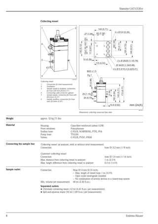 Stamolys CA71CODcr
8 Endress+Hauser
Collecting vessel
Weight approx. 32 kg (71 lbs)
Material
Connecting the sample line
Sample outlet
Separated outlets
• Chromate containing waste (12 ml (0.41 fl.oz.) per measurement)
• Spill and aqueous waste (56 ml (1.89 fl.oz.) per measurement)
a0016672
Collecting vessel
1 Connection for level measurement
2 Ventilation
3 Sample supply to analyzer, connection
for hose with ID3.2mm(0.13")
4 Connecting cable of electric agitator
5 Sample supply, connection for hose with
ID3.2mm (0.13")
6 Sample overflow, connection for hose
with ID10mm (0.39")
a0016671
Dimensions: collecting vessel and base plate
Housing:
Front windows:
Endless hose:
Pump hose:
Valves:
Glass-fibre reinforced carbon (GFR)
Polycarbonate
C-FLEX, NORPRENE, PTFE, PFA
TYGON
C-FLEX, PVDF, FFKM
Collecting vessel (at analyzer, with or without level measurement)
Connection hose ID 3.2 mm (1/8 inch)
Customer collecting vessel
Connection hose ID 1.6 mm (1/16 inch)
Max. distance from collecting vessel to analyzer 1 m (3.3 ft)
Max. height difference from collecting vessel to analyzer 0.5 m (1.6 ft)
Connection Hose ID 4 mm (0.16 inch)
– Max. length of closed loop: 1 m (3.3 ft)
– Open outlet downgrade installed
– No combination of several devices to a closed-loop system
Min. volume per measurement 68 ml (2.30 fl.oz.)
 