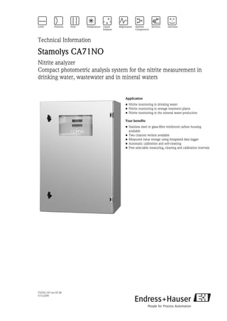 TI355C/07/en/07.06
51512290
Technical Information
Stamolys CA71NO
Nitrite analyzer
Compact photometric analysis system for the nitrite measurement in
drinking water, wastewater and in mineral waters
Application
• Nitrite monitoring in drinking water
• Nitrite monitoring in sewage treatment plants
• Nitrite monitoring in the mineral water production
Your benefits
• Stainless steel or glass-fibre reinforced carbon housing
available
• Two channel version available
• Measured value storage using integrated data logger
• Automatic calibration and self-cleaning
• Free selectable measuring, cleaning and calibration intervals
 