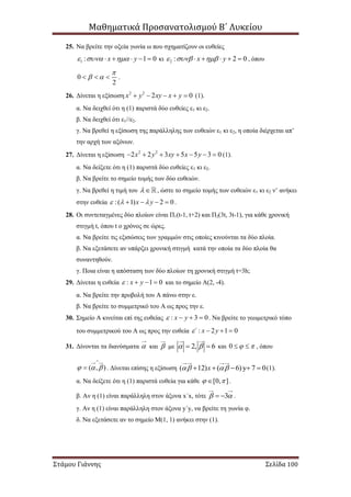 Μαθηματικά Προσανατολισμού Β΄ Λυκείου
Στάμου Γιάννης Σελίδα 100
25. Να βρείτε την οξεία γωνία ω που σχηματίζουν οι ευθείες
1 : 1 0x y       κι 2 : 2 0x y       , όπου
0
2

    .
26. Δίνεται η εξίσωση 2 2
2 0x y xy x y     (1).
α. Να δειχθεί ότι η (1) παριστά δύο ευθείες ε1 κι ε2.
β. Να δειχθεί ότι ε1//ε2.
γ. Να βρεθεί η εξίσωση της παράλληλης των ευθειών ε1 κι ε2, η οποία διέρχεται απ’
την αρχή των αξόνων.
27. Δίνεται η εξίσωση 2 2
2 2 3 5 5 3 0x y xy x y       (1).
α. Να δείξετε ότι η (1) παριστά δύο ευθείες ε1 κι ε2.
β. Να βρείτε το σημείο τομής των δύο ευθειών.
γ. Να βρεθεί η τιμή του  , ώστε το σημείο τομής των ευθειών ε1 κι ε2 ν’ ανήκει
στην ευθεία :( 1) 2 0x y      .
28. Οι συντεταγμένες δύο πλοίων είναι Π1(t-1, t+2) και Π2(3t, 3t-1), για κάθε χρονική
στιγμή t, όπου t ο χρόνος σε ώρες.
α. Να βρείτε τις εξισώσεις των γραμμών στις οποίες κινούνται τα δύο πλοία.
β. Να εξετάσετε αν υπάρξει χρονική στιγμή κατά την οποία τα δύο πλοία θα
συναντηθούν.
γ. Ποια είναι η απόσταση των δύο πλοίων τη χρονική στιγμή t=3h;
29. Δίνεται η ευθεία : 1 0x y    και το σημείο Α(2, -4).
α. Να βρείτε την προβολή του Α πάνω στην ε.
β. Να βρείτε το συμμετρικό του Α ως προς την ε.
30. Σημείο Α κινείται επί της ευθείας : 3 0x y    . Να βρείτε το γεωμετρικό τόπο
του συμμετρικού του Α ως προς την ευθεία : 2 1 0΄ x y   
31. Δίνονται τα διανύσματα  και  με 2, 6   και 0    , όπου
( , )  

 . Δίνεται επίσης η εξίσωση ( 12) ( 6)y 7 0x      (1).
α. Να δείξετε ότι η (1) παριστά ευθεία για κάθε [0, ]  .
β. Αν η (1) είναι παράλληλη στον άξονα x΄x, τότε 3   .
γ. Αν η (1) είναι παράλληλη στον άξονα y΄y, να βρείτε τη γωνία φ.
δ. Να εξετάσετε αν το σημείο Μ(1, 1) ανήκει στην (1).
 