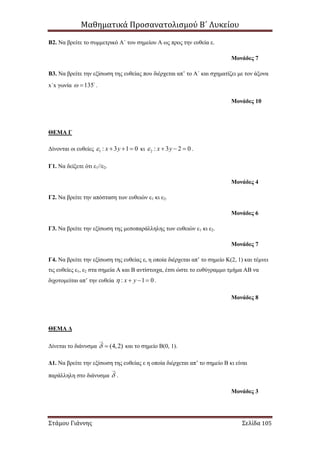 Μαθηματικά Προσανατολισμού Β΄ Λυκείου
Στάμου Γιάννης Σελίδα 105
Β2. Να βρείτε το συμμετρικό Α΄ του σημείου Α ως προς την ευθεία ε.
Μονάδες 7
Β3. Να βρείτε την εξίσωση της ευθείας που διέρχεται απ’ το Α΄ και σχηματίζει με τον άξονα
x΄x γωνία 135  .
Μονάδες 10
ΘΕΜΑ Γ
Δίνονται οι ευθείες 1 : 3 1 0x y    κι 2 : 3 2 0x y    .
Γ1. Να δείξετε ότι ε1//ε2.
Μονάδες 4
Γ2. Να βρείτε την απόσταση των ευθειών ε1 κι ε2.
Μονάδες 6
Γ3. Να βρείτε την εξίσωση της μεσοπαράλληλης των ευθειών ε1 κι ε2.
Μονάδες 7
Γ4. Να βρείτε την εξίσωση της ευθείας ε, η οποία διέρχεται απ’ το σημείο Κ(2, 1) και τέμνει
τις ευθείες ε1, ε2 στα σημεία Α και Β αντίστοιχα, έτσι ώστε το ευθύγραμμο τμήμα ΑΒ να
διχοτομείται απ’ την ευθεία : 1 0x y    .
Μονάδες 8
ΘΕΜΑ Δ
Δίνεται το διάνυσμα (4,2)  και το σημείο Β(0, 1).
Δ1. Να βρείτε την εξίσωση της ευθείας ε η οποία διέρχεται απ’ το σημείο Β κι είναι
παράλληλη στο διάνυσμα  .
Μονάδες 3
 