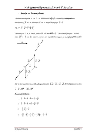 Μαθηματικά Προσανατολισμού Β΄ Λυκείου
Στάμου Γιάννης Σελίδα 11
2. Αφαίρεση διανυσμάτων
Έστω τα διανύσματα  και  . Το διάνυσμα     ονομάζουμε διαφορά του
διανύσματος  απ’ το διάνυσμα  και το συμβολίζουμε με   .
Δηλαδή   =     .
Έστω σημεία Ο, Α, Β τέτοια, ώστε   και   . Έστω επίσης σημείο Γ τέτοιο,
ώστε    και Δ η τέταρτη κορυφή του παραλληλογράμμου με πλευρές τις ΟΑ και ΟΓ.
Απ’ το παραλληλόγραμμο ΟΒΑΔ προκύπτει ότι       . Δηλαδή προκύπτει ότι:
      .
Άλλες ιδιότητες
1. x x       
2. x x       
3.     
4.                   


Ο Α
Β
Γ Δ


  
 
 