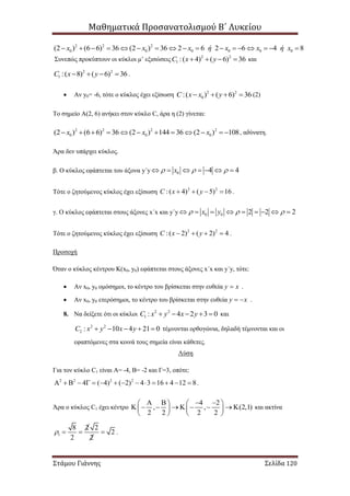 Μαθηματικά Προσανατολισμού Β΄ Λυκείου
Στάμου Γιάννης Σελίδα 120
2 2 2
0 0 0 0 0 0(2 ) (6 6) 36 (2 ) 36 2 6 2 6 4 8x x x ή x x ή x                
Συνεπώς προκύπτουν οι κύκλοι μ’ εξισώσεις 2 2
1 :( 4) ( 6) 36C x y    και
2 2
1 :( 8) ( 6) 36C x y    .
 Αν y0= -6, τότε ο κύκλος έχει εξίσωση 2 2
0:( ) ( 6) 36C x x y    (2)
Το σημείο Α(2, 6) ανήκει στον κύκλο C, άρα η (2) γίνεται:
2 2 2 2
0 0 0(2 ) (6 6) 36 (2 ) 144 36 (2 ) 108x x x            , αδύνατη.
Άρα δεν υπάρχει κύκλος.
β. Ο κύκλος εφάπτεται του άξονα y΄y 0 4 4x        
Τότε ο ζητούμενος κύκλος έχει εξίσωση 2 2
:( 4) ( 5) 16C x y    .
γ. Ο κύκλος εφάπτεται στους άξονες x΄x και y΄y 0 0 2 2 2x y          
Τότε ο ζητούμενος κύκλος έχει εξίσωση 2 2
:( 2) ( 2) 4C x y    .
Προσοχή
Όταν ο κύκλος κέντρου Κ(x0, y0) εφάπτεται στους άξονες x΄x και y΄y, τότε:
 Αν x0, y0 ομόσημοι, το κέντρο του βρίσκεται στην ευθεία y x .
 Αν x0, y0 ετερόσημοι, το κέντρο του βρίσκεται στην ευθεία y x  .
8. Να δείξετε ότι οι κύκλοι 2 2
1 : 4 2 3 0C x y x y     και
2 2
2 : 10 4 21 0C x y x y     τέμνονται ορθογώνια, δηλαδή τέμνονται και οι
εφαπτόμενες στα κοινά τους σημεία είναι κάθετες.
Λύση
Για τον κύκλο C1 είναι Α= -4, Β= -2 και Γ=3, οπότε:
2 2 2 2
4 ( 4) ( 2) 4 3 16 4 12 8               .
Άρα ο κύκλος C1 έχει κέντρο
4 2
, , (2,1)
2 2 2 2
      
           
   
και ακτίνα
1
8 2 2
2
2 2
    .
 