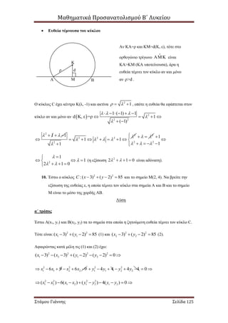 Μαθηματικά Προσανατολισμού Β΄ Λυκείου
Στάμου Γιάννης Σελίδα 125
 Ευθεία τέμνουσα του κύκλου
Ο κύκλος C έχει κέντρο Κ(λ, -1) και ακτίνα 2
1   , οπότε η ευθεία θα εφάπτεται στον
κύκλο αν και μόνο αν   2
2 2
1 ( 1) 1
d Κ, ε =ρ 1
( 1)
  


     
   
 
2
1 1   

2
2 2 2
2
1 1
1

   

      

2
  
2 2
1
1  
 

   
2
1
1
2 1 0


 

  
  
(η εξίσωση 2
2 1 0    είναι αδύνατη).
10. Έστω ο κύκλος 2 2
:( 3) ( 2) 85C x y    και το σημείο Μ(2, 4). Να βρείτε την
εξίσωση της ευθείας ε, η οποία τέμνει τον κύκλο στα σημεία Α και Β και το σημείο
Μ είναι το μέσο της χορδής ΑΒ.
Λύση
α΄ τρόπος
Έστω Α(x1, y1) και Β(x2, y2) τα το σημεία στα οποία η ζητούμενη ευθεία τέμνει τον κύκλο C.
Τότε είναι: 2 2
1 1( 3) ( 2) 85x y    (1) και 2 2
2 2( 3) ( 2) 85x y    (2).
Αφαιρώντας κατά μέλη τις (1) και (2) έχω:
2 2 2 2
1 2 1 2( 3) ( 3) ( 2) ( 2) 0x x y y        
2 2
1 1 2 26 9 6 9x x x x      2 2
1 1 2 24 4 4 4y y y y      0 
2 2 2 2
1 2 1 2 1 2 1 2( ) 6( ) ( ) 4( ) 0x x x x y y y y         
Κ
Α ΒΜ
dρ
Αν ΚΑ=ρ και ΚΜ=d(Κ, ε), τότε στο
ορθογώνιο τρίγωνο   είναι
ΚΑ>ΚΜ (ΚΑ υποτείνουσα), άρα η
ευθεία τέμνει τον κύκλο αν και μόνο
αν ρ>d .
 