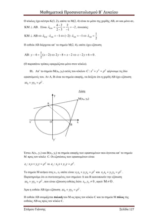 Μαθηματικά Προσανατολισμού Β΄ Λυκείου
Στάμου Γιάννης Σελίδα 127
Ο κύκλος έχει κέντρο Κ(3, 2), οπότε το Μ(2, 4) είναι το μέσο της χορδής ΑΒ, αν και μόνο αν,
   . Είναι
4 2 2
2
2 3 1


   
 
, συνεπώς:
1
1 ( 2) 1
2
                   
Η ευθεία ΑΒ διέρχεται απ’ το σημείο Μ(2, 4), οπότε έχει εξίσωση
1
: 4 ( 2) 2 8 2 2 6 0
2
y x y x x y            .
(Ο παραπάνω τρόπος εφαρμόζεται μόνο στον κύκλο).
11. Απ’ το σημείο Μ(x0, y0) εκτός του κύκλου 2 2 2
:C x y   φέρνουμε τις δύο
εφαπτόμενές του. Αν Α, Β είναι τα σημεία επαφής, να δείξετε ότι η χορδή ΑΒ έχει εξίσωση
2
0 0xx yy   .
Λύση
Έστω Α(x1, y1) και Β(x2, y2) τα σημεία επαφής των εφαπτομένων που άγονται απ’ το σημείο
Μ προς τον κύκλο C. Οι εξισώσεις των εφαπτομένων είναι:
2
1 1 1: x x y y   κι 2
2 2 2: x x y y   .
Το σημείο Μ ανήκει στις ε1, ε2 οπότε είναι: 2
1 0 1 0x x y y   και 2
2 0 2 0x x y y   .
Παρατηρούμε ότι οι συντεταγμένες των σημείων Α και Β ικανοποιούν την εξίσωση
2
0 0xx yy   , που είναι εξίσωση ευθείας διότι 0 0, 0x y  , αφού    .
Άρα η ευθεία ΑΒ έχει εξίσωση 2
0 0xx yy   .
Η ευθεία ΑΒ ονομάζεται πολική του Μ ως προς τον κύκλο C και το σημείο Μ πόλος της
ευθείας ΑΒ ως προς τον κύκλο C.
Μ(x0, y0)
A
B
O
y
x
y΄
x΄
 